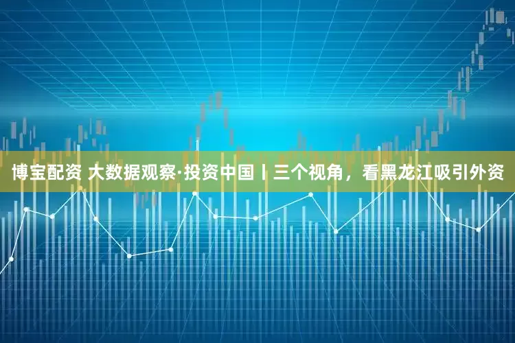 博宝配资 大数据观察·投资中国丨三个视角，看黑龙江吸引外资