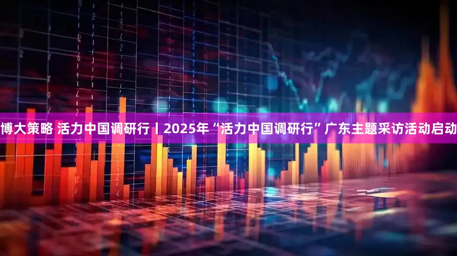 博大策略 活力中国调研行丨2025年“活力中国调研行”广东主题采访活动启动