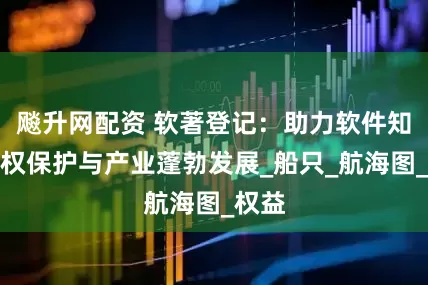 飚升网配资 软著登记：助力软件知识产权保护与产业蓬勃发展_船只_航海图_权益