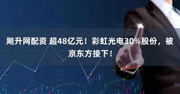飚升网配资 超48亿元！彩虹光电30%股份，被京东方接下！