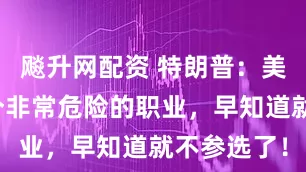 飚升网配资 特朗普：美国总统是个非常危险的职业，早知道就不参选了！