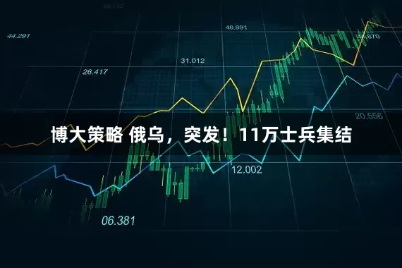 博大策略 俄乌，突发！11万士兵集结