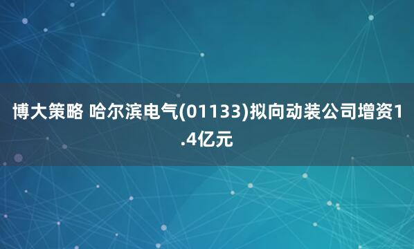 博大策略 哈尔滨电气(01133)拟向动装公司增资1.4亿元