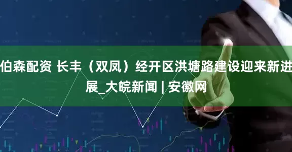 伯森配资 长丰（双凤）经开区洪塘路建设迎来新进展_大皖新闻 | 安徽网