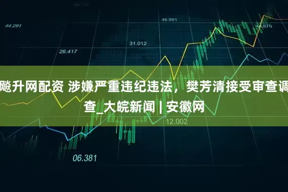 飚升网配资 涉嫌严重违纪违法，樊芳清接受审查调查_大皖新闻 | 安徽网