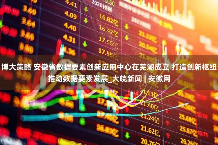 博大策略 安徽省数据要素创新应用中心在芜湖成立 打造创新枢纽推动数据要素发展_大皖新闻 | 安徽网
