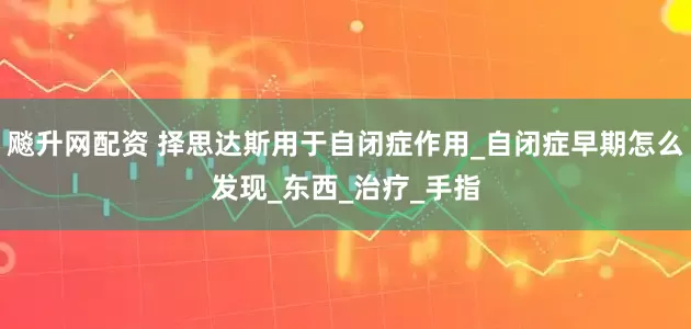 飚升网配资 择思达斯用于自闭症作用_自闭症早期怎么发现_东西_治疗_手指