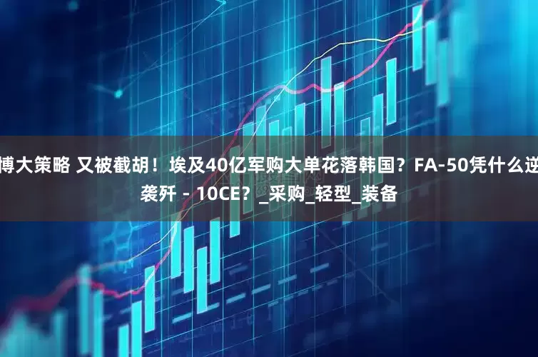 博大策略 又被截胡！埃及40亿军购大单花落韩国？FA-50凭什么逆袭歼 - 10CE？_采购_轻型_装备