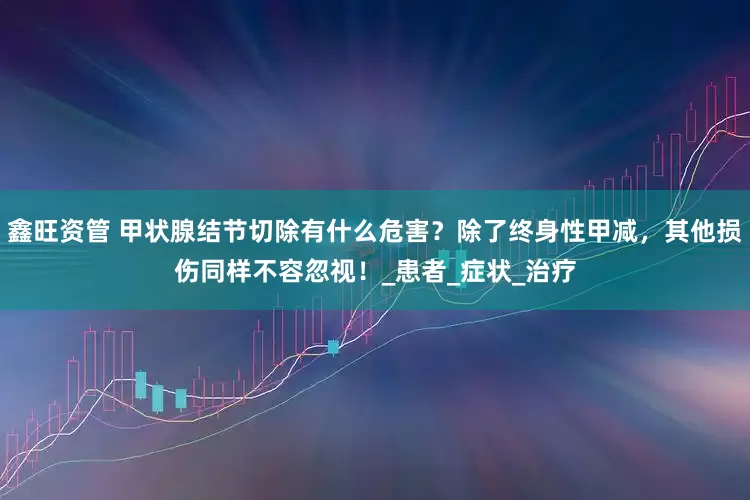 鑫旺资管 甲状腺结节切除有什么危害？除了终身性甲减，其他损伤同样不容忽视！_患者_症状_治疗