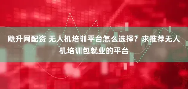 飚升网配资 无人机培训平台怎么选择？求推荐无人机培训包就业的平台