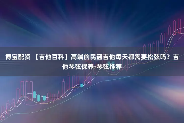 博宝配资 【吉他百科】高端的民谣吉他每天都需要松弦吗？吉他琴弦保养·琴弦推荐