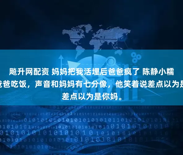 飚升网配资 妈妈把我活埋后爸爸疯了 陈静小糯 我喊爸爸吃饭，声音和妈妈有七分像，他笑着说差点以为是你妈。