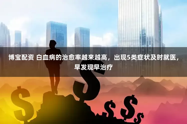 博宝配资 白血病的治愈率越来越高，出现5类症状及时就医，早发现早治疗