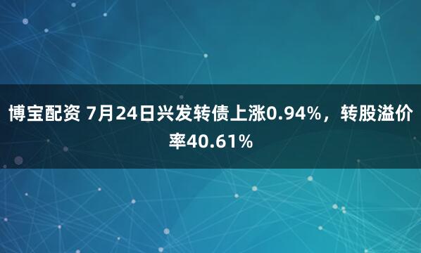 博宝配资 7月24日兴发转债上涨0.94%，转股溢价率40.61%