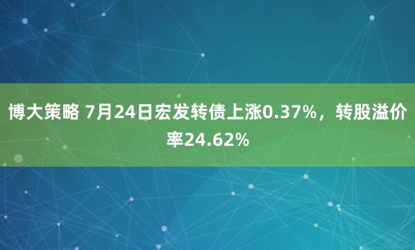 博大策略 7月24日宏发转债上涨0.37%，转股溢价率24.62%