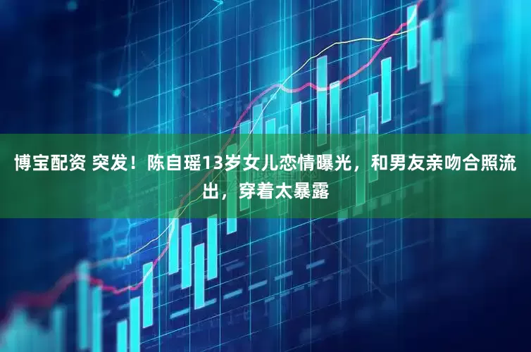 博宝配资 突发！陈自瑶13岁女儿恋情曝光，和男友亲吻合照流出，穿着太暴露